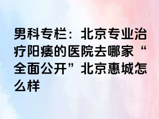 男科专栏：北京专业治疗阳痿的医院去哪家“全面公开”北京惠城怎么样