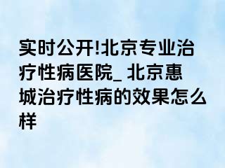 实时公开!北京专业治疗性病医院_ 北京惠城治疗性病的效果怎么样