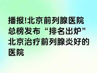 播报!北京前列腺医院总榜发布“排名出炉”北京治疗前列腺炎好的医院