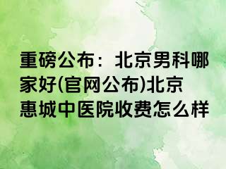 重磅公布：北京男科哪家好(官网公布)北京惠城中医院收费怎么样