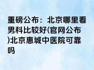 重磅公布：北京哪里看男科比较好(官网公布)北京惠城中医院可靠吗