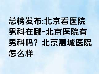 总榜发布:北京看医院男科在哪-北京医院有男科吗？北京惠城医院怎么样