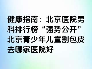 健康指南：北京医院男科排行榜“强势公开”北京青少年儿童割包皮去哪家医院好