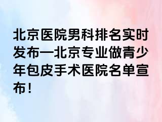 北京医院男科排名实时发布—北京专业做青少年包皮手术医院名单宣布！