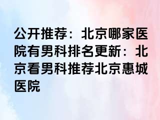 公开推荐：北京哪家医院有男科排名更新：北京看男科推荐北京惠城医院