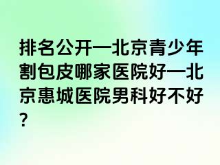 排名公开—北京青少年割包皮哪家医院好—北京惠城医院男科好不好？