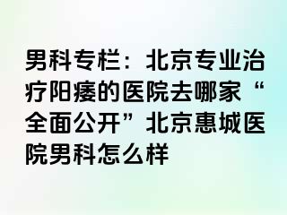 男科专栏：北京专业治疗阳痿的医院去哪家“全面公开”北京惠城医院男科怎么样