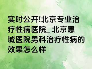 实时公开!北京专业治疗性病医院_ 北京惠城医院男科治疗性病的效果怎么样