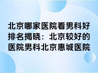 北京哪家医院看男科好排名揭晓：北京较好的医院男科北京惠城医院