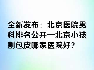 全新发布：北京医院男科排名公开—北京小孩割包皮哪家医院好？