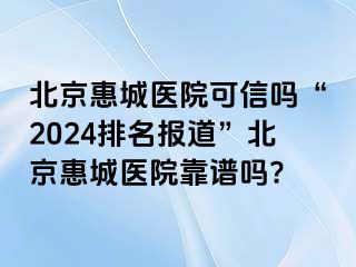 北京惠城医院可信吗“2024排名报道”北京惠城医院靠谱吗?