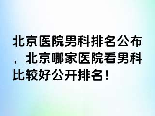 北京医院男科排名公布，北京哪家医院看男科比较好公开排名！