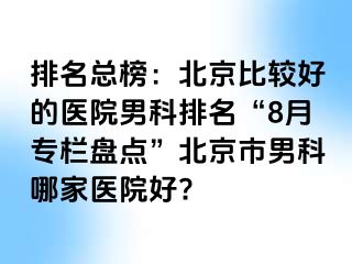 排名总榜：北京比较好的医院男科排名“8月专栏盘点”北京市男科哪家医院好?