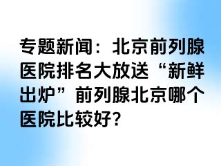 专题新闻：北京前列腺医院排名大放送“新鲜出炉”前列腺北京哪个医院比较好?