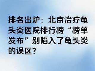 排名出炉：北京治疗龟头炎医院排行榜“榜单发布”别陷入了龟头炎的误区？