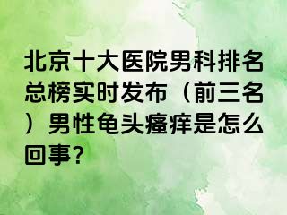 北京十大医院男科排名总榜实时发布（前三名）男性龟头瘙痒是怎么回事？