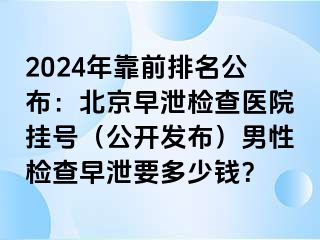 2024年靠前排名公布：北京早泄检查医院挂号（公开发布）男性检查早泄要多少钱？