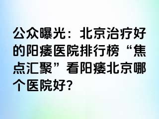 公众曝光：北京治疗好的阳痿医院排行榜“焦点汇聚”看阳痿北京哪个医院好?