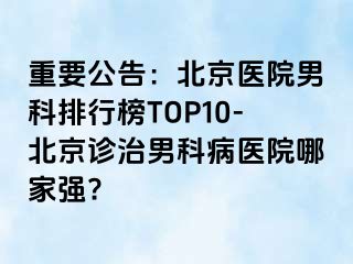 重要公告：北京医院男科排行榜TOP10-北京诊治男科病医院哪家强?