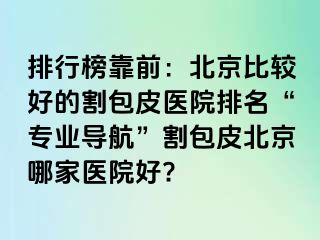 排行榜靠前：北京比较好的割包皮医院排名“专业导航”割包皮北京哪家医院好?