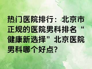 热门医院排行：北京市正规的医院男科排名“健康新选择”北京医院男科哪个好点?