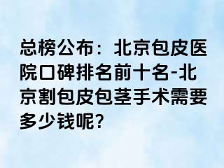 总榜公布：北京包皮医院口碑排名前十名-北京割包皮包茎手术需要多少钱呢？