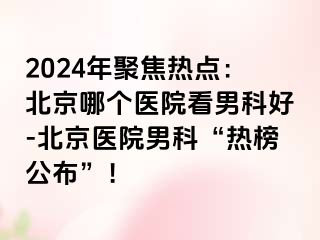 2024年聚焦热点：北京哪个医院看男科好-北京医院男科“热榜公布”！