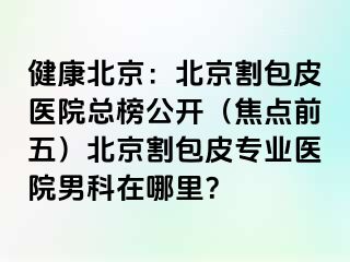 健康北京：北京割包皮医院总榜公开（焦点前五）北京割包皮专业医院男科在哪里？