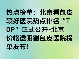 热点榜单：北京看包皮较好医院热点排名“TOP”正式公开-北京价格透明割包皮医院榜单发布！