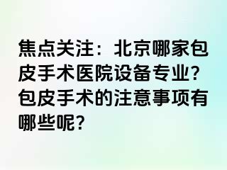 焦点关注：北京哪家包皮手术医院设备专业？包皮手术的注意事项有哪些呢？