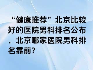 “健康推荐”北京比较好的医院男科排名公布，北京哪家医院男科排名靠前?