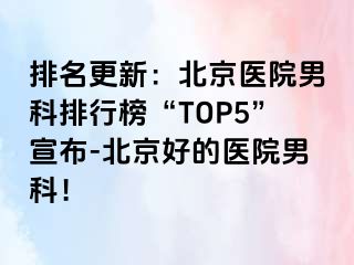 排名更新：北京医院男科排行榜“TOP5”宣布-北京好的医院男科！