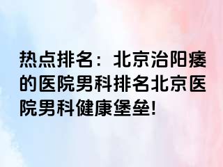 热点排名：北京治阳痿的医院男科排名北京医院男科健康堡垒!