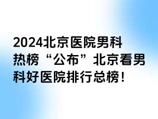 2024北京医院男科热榜“公布”北京看男科好医院排行总榜！