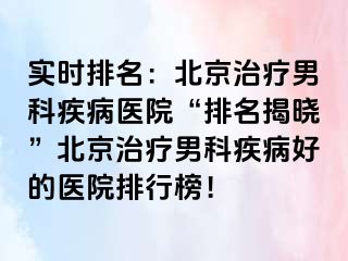 实时排名：北京治疗男科疾病医院“排名揭晓”北京治疗男科疾病好的医院排行榜！