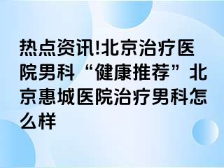 热点资讯!北京治疗医院男科“健康推荐”北京惠城医院治疗男科怎么样