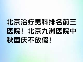 北京治疗男科排名前三医院！北京惠城医院中秋国庆不放假！