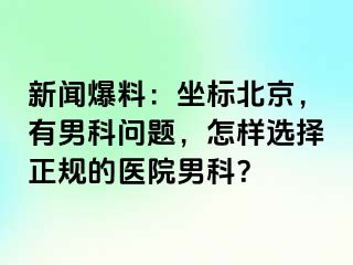 新闻爆料：坐标北京，有男科问题，怎样选择正规的医院男科？