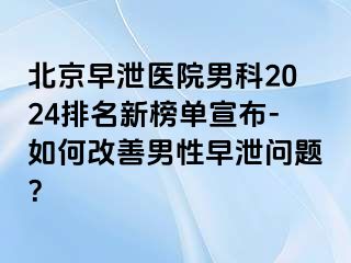 北京早泄医院男科2024排名新榜单宣布-如何改善男性早泄问题？