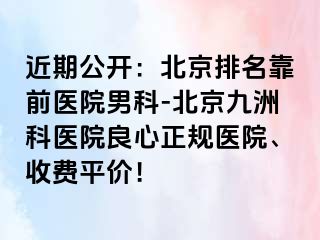 近期公开：北京排名靠前医院男科-北京惠城科医院良心正规医院、收费平价！