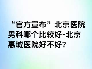 “官方宣布”北京医院男科哪个比较好-北京惠城医院好不好?