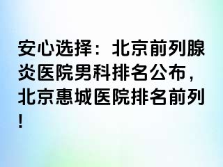 安心选择：北京前列腺炎医院男科排名公布，北京惠城医院排名前列!