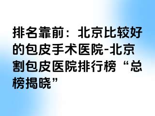 排名靠前：北京比较好的包皮手术医院-北京割包皮医院排行榜“总榜揭晓”