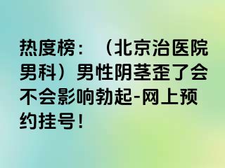 热度榜：（北京治医院男科）男性阴茎歪了会不会影响勃起-网上预约挂号！