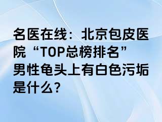 名医在线：北京包皮医院“TOP总榜排名”男性龟头上有白色污垢是什么？