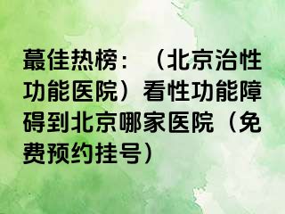 蕞佳热榜：（北京治性功能医院）看性功能障碍到北京哪家医院（免费预约挂号）