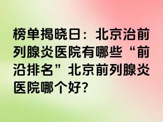 榜单揭晓日：北京治前列腺炎医院有哪些“前沿排名”北京前列腺炎医院哪个好?