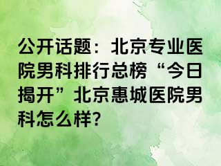 公开话题：北京专业医院男科排行总榜“今日揭开”北京惠城医院男科怎么样?