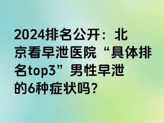 2024排名公开：北京看早泄医院“具体排名top3”男性早泄的6种症状吗？