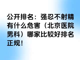 公开排名：强忍不射精有什么危害（北京医院男科）哪家比较好排名正规！